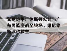 关于又见绝平！休斯顿火箭与广东男篮鏖战至终场，维尼修斯读秒救主的信息